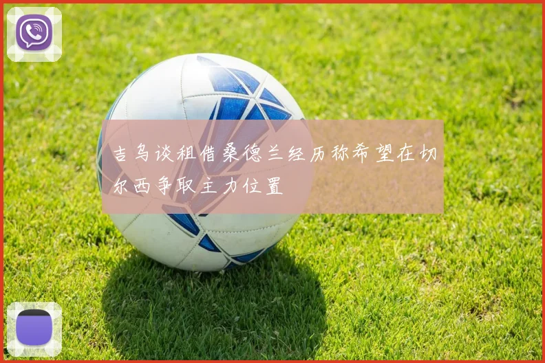 吉乌谈租借桑德兰经历称希望在切尔西争取主力位置