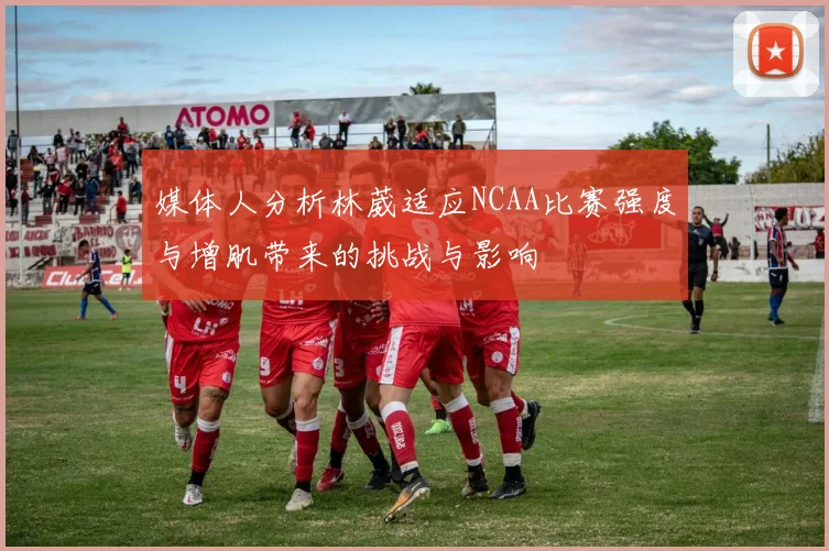 媒体人分析林葳适应NCAA比赛强度与增肌带来的挑战与影响