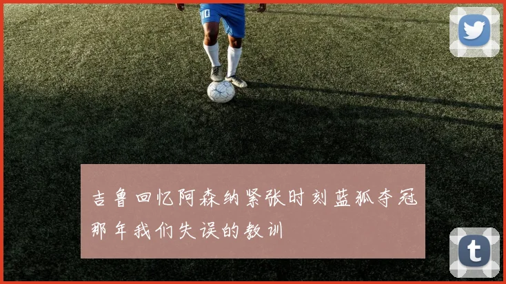 吉鲁回忆阿森纳紧张时刻蓝狐夺冠那年我们失误的教训
