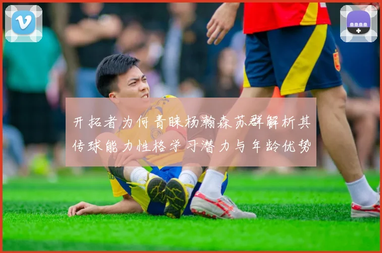 开拓者为何青睐杨瀚森苏群解析其传球能力性格学习潜力与年龄优势