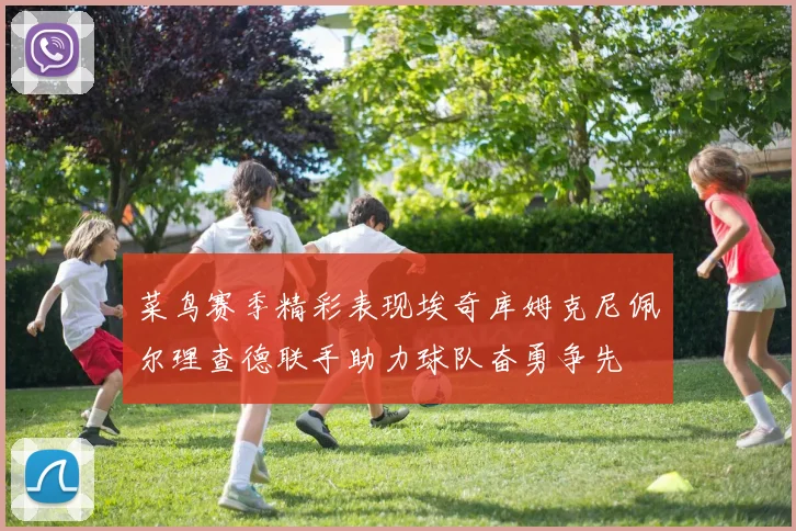 菜鸟赛季精彩表现埃奇库姆克尼佩尔理查德联手助力球队奋勇争先