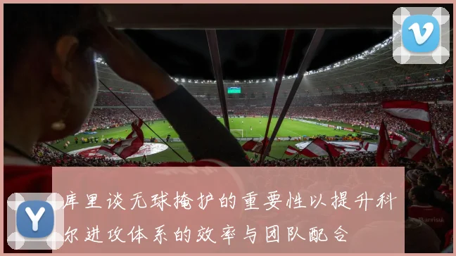 库里谈无球掩护的重要性以提升科尔进攻体系的效率与团队配合