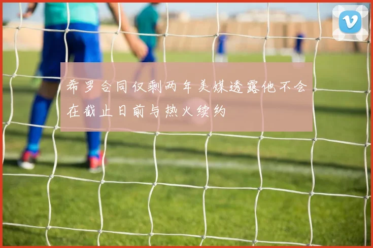 希罗合同仅剩两年美媒透露他不会在截止日前与热火续约