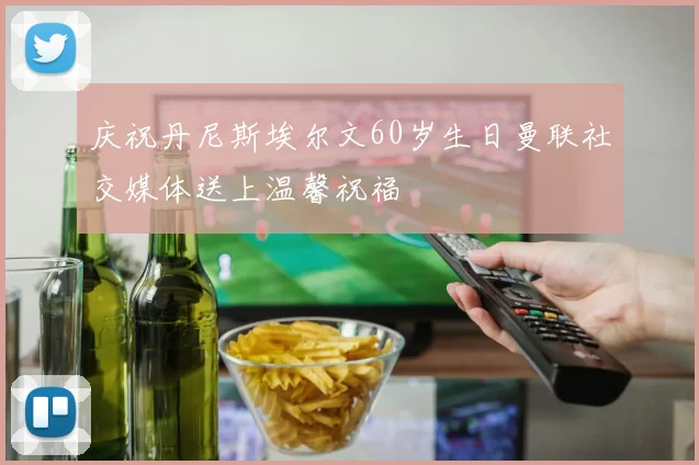 庆祝丹尼斯埃尔文60岁生日曼联社交媒体送上温馨祝福