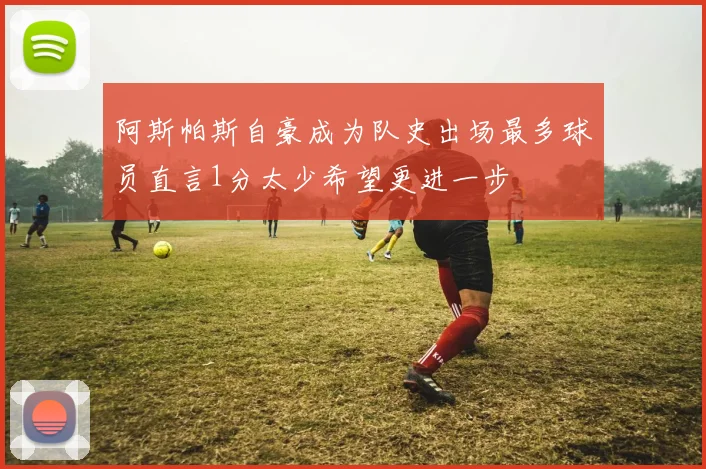 阿斯帕斯自豪成为队史出场最多球员直言1分太少希望更进一步