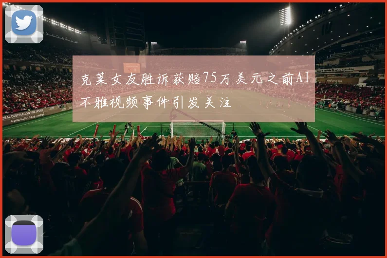 克莱女友胜诉获赔75万美元之前AI不雅视频事件引发关注