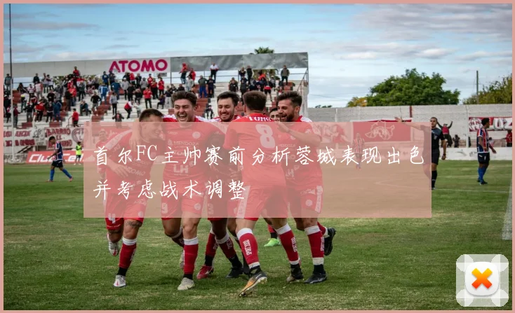 首尔FC主帅赛前分析蓉城表现出色并考虑战术调整