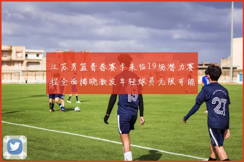 江苏男篮青春赛季来临19场潜力赛程全面揭晓激发年轻球员无限可能