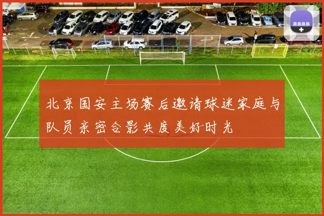 北京国安主场赛后邀请球迷家庭与队员亲密合影共度美好时光