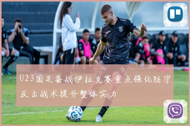 U23国足备战伊拉克赛重点强化防守反击战术提升整体实力