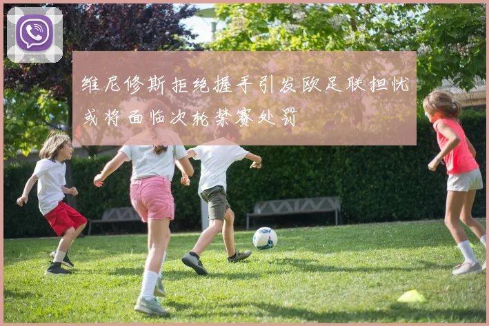 维尼修斯拒绝握手引发欧足联担忧或将面临次轮禁赛处罚