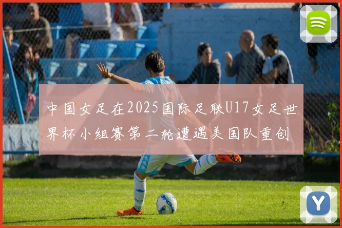 中国女足在2025国际足联U17女足世界杯小组赛第二轮遭遇美国队重创以2比5落败