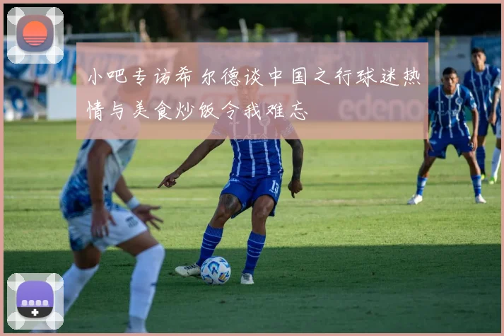 小吧专访希尔德谈中国之行球迷热情与美食炒饭令我难忘